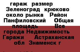 гараж, размер  6*4 , Зеленоград, крюково, около рынка › Район ­ Панфиловский  › Общая площадь ­ 24 - Все города Недвижимость » Гаражи   . Астраханская обл.,Знаменск г.